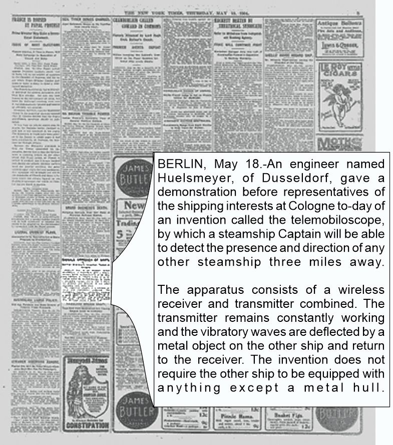 SIGNALS APPROACH OF SHIPS.; German Engineer's Invention Tested at Cologne.
May 19, 1904

BERLIN, May 18. — An engineer named Huelsmeyer, of Dusseldorf, gave a demonstration before representatives of the shipping interests at Cologne to-day of an invention called the telemobiloscope, by which a steamship Captain will be able to detect the presence and direction of any other steamship three miles away.

The apparatus consists of a wireless receiver and transmitter combined. The transmitter remains constantly working and the vibratory waves are deflected by a metal object on the other ship and return to the receiver. The invention does not require the other ship to be equipped with anything except a metal hull.